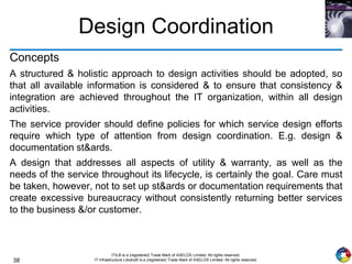 38
ITIL® is a (registered) Trade Mark of AXELOS Limited. All rights reserved.
IT Infrastructure Library® is a (registered) Trade Mark of AXELOS Limited. All rights reserved.
Design Coordination
Concepts
A structured & holistic approach to design activities should be adopted, so
that all available information is considered & to ensure that consistency &
integration are achieved throughout the IT organization, within all design
activities.
The service provider should define policies for which service design efforts
require which type of attention from design coordination. E.g. design &
documentation st&ards.
A design that addresses all aspects of utility & warranty, as well as the
needs of the service throughout its lifecycle, is certainly the goal. Care must
be taken, however, not to set up st&ards or documentation requirements that
create excessive bureaucracy without consistently returning better services
to the business &/or customer.
 