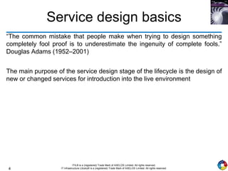 4
ITIL® is a (registered) Trade Mark of AXELOS Limited. All rights reserved.
IT Infrastructure Library® is a (registered) Trade Mark of AXELOS Limited. All rights reserved.
Service design basics
“The common mistake that people make when trying to design something
completely fool proof is to underestimate the ingenuity of complete fools.”
Douglas Adams (1952–2001)
The main purpose of the service design stage of the lifecycle is the design of
new or changed services for introduction into the live environment
 