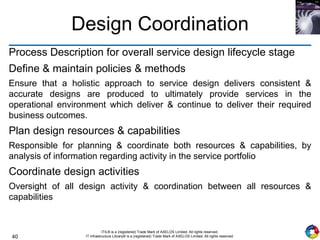 40
ITIL® is a (registered) Trade Mark of AXELOS Limited. All rights reserved.
IT Infrastructure Library® is a (registered) Trade Mark of AXELOS Limited. All rights reserved.
Design Coordination
Process Description for overall service design lifecycle stage
Define & maintain policies & methods
Ensure that a holistic approach to service design delivers consistent &
accurate designs are produced to ultimately provide services in the
operational environment which deliver & continue to deliver their required
business outcomes.
Plan design resources & capabilities
Responsible for planning & coordinate both resources & capabilities, by
analysis of information regarding activity in the service portfolio
Coordinate design activities
Oversight of all design activity & coordination between all resources &
capabilities
 
