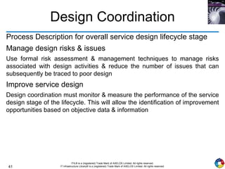 41
ITIL® is a (registered) Trade Mark of AXELOS Limited. All rights reserved.
IT Infrastructure Library® is a (registered) Trade Mark of AXELOS Limited. All rights reserved.
Design Coordination
Process Description for overall service design lifecycle stage
Manage design risks & issues
Use formal risk assessment & management techniques to manage risks
associated with design activities & reduce the number of issues that can
subsequently be traced to poor design
Improve service design
Design coordination must monitor & measure the performance of the service
design stage of the lifecycle. This will allow the identification of improvement
opportunities based on objective data & information
 
