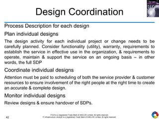 42
ITIL® is a (registered) Trade Mark of AXELOS Limited. All rights reserved.
IT Infrastructure Library® is a (registered) Trade Mark of AXELOS Limited. All rights reserved.
Design Coordination
Process Description for each design
Plan individual designs
The design activity for each individual project or change needs to be
carefully planned. Consider functionality (utility), warranty, requirements to
establish the service in effective use in the organization, & requirements to
operate, maintain & support the service on an ongoing basis – in other
words, the full SDP
Coordinate individual designs
Attention must be paid to scheduling of both the service provider & customer
resources to ensure involvement of the right people at the right time to create
an accurate & complete design.
Monitor individual designs
Review designs & ensure handover of SDPs.
 