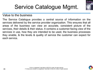 49
ITIL® is a (registered) Trade Mark of AXELOS Limited. All rights reserved.
IT Infrastructure Library® is a (registered) Trade Mark of AXELOS Limited. All rights reserved.
Value to the business
The Service Catalogue provides a central source of information on the
services delivered by the service provider organization. This ensures that all
areas of the business can view an accurate, consistent picture of the
services, their details & their status. It contains a customer-facing view of the
services in use, how they are intended to be used, the business processes
they enable, & the levels & quality of service the customer can expect for
each service.
Service Catalogue Mgmt.
 