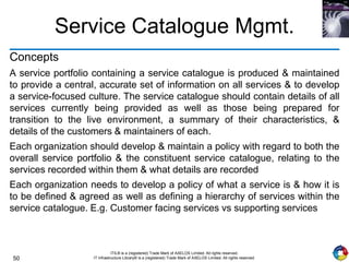 50
ITIL® is a (registered) Trade Mark of AXELOS Limited. All rights reserved.
IT Infrastructure Library® is a (registered) Trade Mark of AXELOS Limited. All rights reserved.
Service Catalogue Mgmt.
Concepts
A service portfolio containing a service catalogue is produced & maintained
to provide a central, accurate set of information on all services & to develop
a service-focused culture. The service catalogue should contain details of all
services currently being provided as well as those being prepared for
transition to the live environment, a summary of their characteristics, &
details of the customers & maintainers of each.
Each organization should develop & maintain a policy with regard to both the
overall service portfolio & the constituent service catalogue, relating to the
services recorded within them & what details are recorded
Each organization needs to develop a policy of what a service is & how it is
to be defined & agreed as well as defining a hierarchy of services within the
service catalogue. E.g. Customer facing services vs supporting services
 
