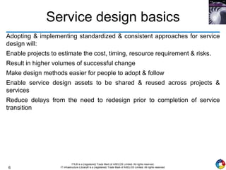6
ITIL® is a (registered) Trade Mark of AXELOS Limited. All rights reserved.
IT Infrastructure Library® is a (registered) Trade Mark of AXELOS Limited. All rights reserved.
Service design basics
Adopting & implementing standardized & consistent approaches for service
design will:
Enable projects to estimate the cost, timing, resource requirement & risks.
Result in higher volumes of successful change
Make design methods easier for people to adopt & follow
Enable service design assets to be shared & reused across projects &
services
Reduce delays from the need to redesign prior to completion of service
transition
 