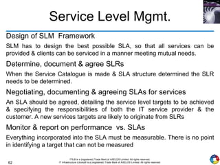 62
ITIL® is a (registered) Trade Mark of AXELOS Limited. All rights reserved.
IT Infrastructure Library® is a (registered) Trade Mark of AXELOS Limited. All rights reserved.
Service Level Mgmt.
Design of SLM Framework
SLM has to design the best possible SLA, so that all services can be
provided & clients can be serviced in a manner meeting mutual needs.
Determine, document & agree SLRs
When the Service Catalogue is made & SLA structure determined the SLR
needs to be determined.
Negotiating, documenting & agreeing SLAs for services
An SLA should be agreed, detailing the service level targets to be achieved
& specifying the responsibilities of both the IT service provider & the
customer. A new services targets are likely to originate from SLRs
Monitor & report on performance vs. SLAs
Everything incorporated into the SLA must be measurable. There is no point
in identifying a target that can not be measured
 