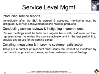 63
ITIL® is a (registered) Trade Mark of AXELOS Limited. All rights reserved.
IT Infrastructure Library® is a (registered) Trade Mark of AXELOS Limited. All rights reserved.
Service Level Mgmt.
Producing service reports
Immediately after the SLA is agreed & accepted, monitoring must be
instigated, & service achievement reports must be produced.
Conducting service reviews & instigating improvements
Review meetings must be held on a regular basis with customers (or their
representatives) to review the service achievement in the last period & to
preview any issues for the coming period.
Collating, measuring & improving customer satisfaction
There are a number of important ‘soft’ issues that cannot be monitored by
mechanistic or procedural means, such as customers’ overall feelings
 
