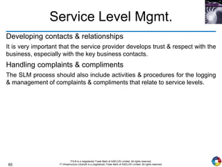65
ITIL® is a (registered) Trade Mark of AXELOS Limited. All rights reserved.
IT Infrastructure Library® is a (registered) Trade Mark of AXELOS Limited. All rights reserved.
Service Level Mgmt.
Developing contacts & relationships
It is very important that the service provider develops trust & respect with the
business, especially with the key business contacts.
Handling complaints & compliments
The SLM process should also include activities & procedures for the logging
& management of complaints & compliments that relate to service levels.
 