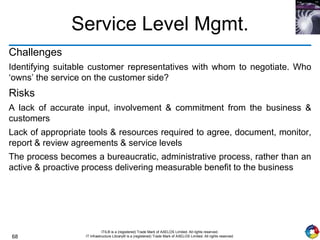 68
ITIL® is a (registered) Trade Mark of AXELOS Limited. All rights reserved.
IT Infrastructure Library® is a (registered) Trade Mark of AXELOS Limited. All rights reserved.
Service Level Mgmt.
Challenges
Identifying suitable customer representatives with whom to negotiate. Who
‘owns’ the service on the customer side?
Risks
A lack of accurate input, involvement & commitment from the business &
customers
Lack of appropriate tools & resources required to agree, document, monitor,
report & review agreements & service levels
The process becomes a bureaucratic, administrative process, rather than an
active & proactive process delivering measurable benefit to the business
 