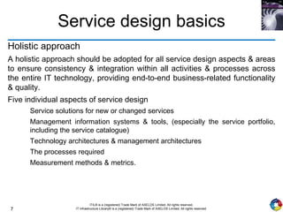 7
ITIL® is a (registered) Trade Mark of AXELOS Limited. All rights reserved.
IT Infrastructure Library® is a (registered) Trade Mark of AXELOS Limited. All rights reserved.
Service design basics
Holistic approach
A holistic approach should be adopted for all service design aspects & areas
to ensure consistency & integration within all activities & processes across
the entire IT technology, providing end-to-end business-related functionality
& quality.
Five individual aspects of service design
Service solutions for new or changed services
Management information systems & tools, (especially the service portfolio,
including the service catalogue)
Technology architectures & management architectures
The processes required
Measurement methods & metrics.
 