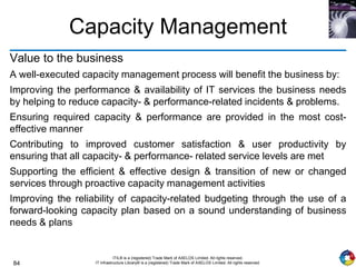 84
ITIL® is a (registered) Trade Mark of AXELOS Limited. All rights reserved.
IT Infrastructure Library® is a (registered) Trade Mark of AXELOS Limited. All rights reserved.
Capacity Management
Value to the business
A well-executed capacity management process will benefit the business by:
Improving the performance & availability of IT services the business needs
by helping to reduce capacity- & performance-related incidents & problems.
Ensuring required capacity & performance are provided in the most cost-
effective manner
Contributing to improved customer satisfaction & user productivity by
ensuring that all capacity- & performance- related service levels are met
Supporting the efficient & effective design & transition of new or changed
services through proactive capacity management activities
Improving the reliability of capacity-related budgeting through the use of a
forward-looking capacity plan based on a sound understanding of business
needs & plans
 