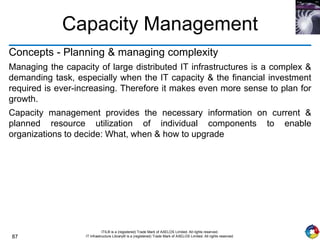 87
ITIL® is a (registered) Trade Mark of AXELOS Limited. All rights reserved.
IT Infrastructure Library® is a (registered) Trade Mark of AXELOS Limited. All rights reserved.
Capacity Management
Concepts - Planning & managing complexity
Managing the capacity of large distributed IT infrastructures is a complex &
demanding task, especially when the IT capacity & the financial investment
required is ever-increasing. Therefore it makes even more sense to plan for
growth.
Capacity management provides the necessary information on current &
planned resource utilization of individual components to enable
organizations to decide: What, when & how to upgrade
 