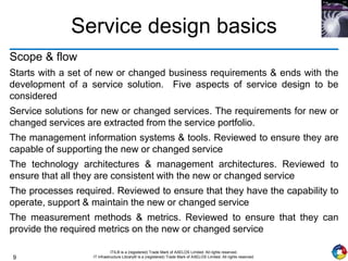 9
ITIL® is a (registered) Trade Mark of AXELOS Limited. All rights reserved.
IT Infrastructure Library® is a (registered) Trade Mark of AXELOS Limited. All rights reserved.
Service design basics
Scope & flow
Starts with a set of new or changed business requirements & ends with the
development of a service solution. Five aspects of service design to be
considered
Service solutions for new or changed services. The requirements for new or
changed services are extracted from the service portfolio.
The management information systems & tools. Reviewed to ensure they are
capable of supporting the new or changed service
The technology architectures & management architectures. Reviewed to
ensure that all they are consistent with the new or changed service
The processes required. Reviewed to ensure that they have the capability to
operate, support & maintain the new or changed service
The measurement methods & metrics. Reviewed to ensure that they can
provide the required metrics on the new or changed service
 
