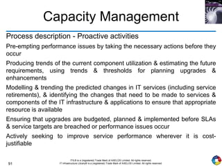 91
ITIL® is a (registered) Trade Mark of AXELOS Limited. All rights reserved.
IT Infrastructure Library® is a (registered) Trade Mark of AXELOS Limited. All rights reserved.
Capacity Management
Process description - Proactive activities
Pre-empting performance issues by taking the necessary actions before they
occur
Producing trends of the current component utilization & estimating the future
requirements, using trends & thresholds for planning upgrades &
enhancements
Modelling & trending the predicted changes in IT services (including service
retirements), & identifying the changes that need to be made to services &
components of the IT infrastructure & applications to ensure that appropriate
resource is available
Ensuring that upgrades are budgeted, planned & implemented before SLAs
& service targets are breached or performance issues occur
Actively seeking to improve service performance wherever it is cost-
justifiable
 