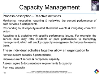 92
ITIL® is a (registered) Trade Mark of AXELOS Limited. All rights reserved.
IT Infrastructure Library® is a (registered) Trade Mark of AXELOS Limited. All rights reserved.
Capacity Management
Process description - Reactive activities
Monitoring, measuring, reporting & reviewing the current performance of
both services & components
Responding to all capacity-related ‘threshold’ events & instigating corrective
action
Reacting to & assisting with specific performance issues. For example, the
service desk may refer incidents of poor performance to technology
management, which will employ capacity management techniques to resolve
them.
These individual activities together allow an organization to
Review current capacity & performance
Improve current service & component capacity.
Assess, agree & document new requirements & capacity
Plan new capacity
 