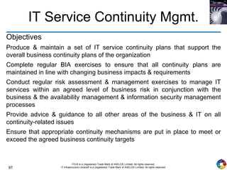 97
ITIL® is a (registered) Trade Mark of AXELOS Limited. All rights reserved.
IT Infrastructure Library® is a (registered) Trade Mark of AXELOS Limited. All rights reserved.
IT Service Continuity Mgmt.
Objectives
Produce & maintain a set of IT service continuity plans that support the
overall business continuity plans of the organization
Complete regular BIA exercises to ensure that all continuity plans are
maintained in line with changing business impacts & requirements
Conduct regular risk assessment & management exercises to manage IT
services within an agreed level of business risk in conjunction with the
business & the availability management & information security management
processes
Provide advice & guidance to all other areas of the business & IT on all
continuity-related issues
Ensure that appropriate continuity mechanisms are put in place to meet or
exceed the agreed business continuity targets
 