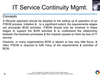 99
ITIL® is a (registered) Trade Mark of AXELOS Limited. All rights reserved.
IT Infrastructure Library® is a (registered) Trade Mark of AXELOS Limited. All rights reserved.
IT Service Continuity Mgmt.
Concepts
A lifecycle approach should be adopted to the setting up & operation of an
ITSCM process. Initiation & , to a significant extent, the requirements stages
are principally BCM activities. ITSCM should only be involved in these
stages to support the BCM activities & to understand the relationship
between the business processes & the impacts caused on them by loss of IT
service.
However, in many organizations BCM is absent or has very little focus, &
often ITSCM is required to fulfil many of the requirements & activities of
BCM.
 