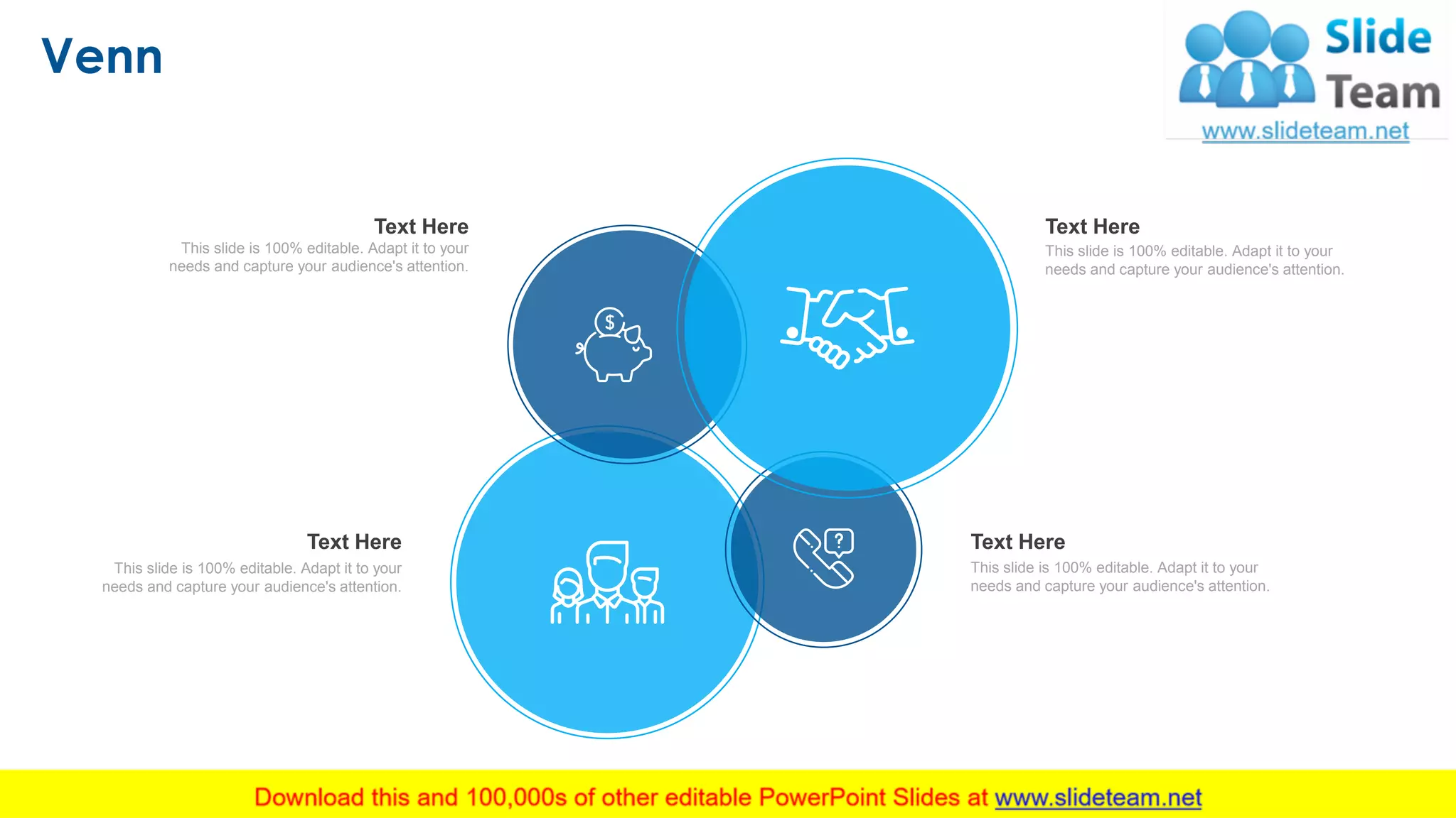 Venn
17
This slide is 100% editable. Adapt it to your
needs and capture your audience's attention.
Text Here
This slide is 100% editable. Adapt it to your
needs and capture your audience's attention.
Text Here
This slide is 100% editable. Adapt it to your
needs and capture your audience's attention.
Text Here
This slide is 100% editable. Adapt it to your
needs and capture your audience's attention.
Text Here
 