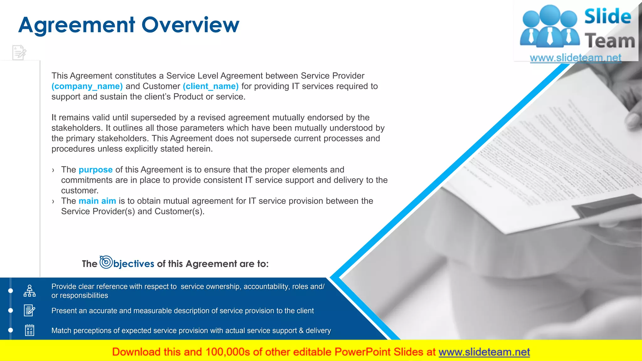 Agreement Overview
This Agreement constitutes a Service Level Agreement between Service Provider
(company_name) and Customer (client_name) for providing IT services required to
support and sustain the client’s Product or service.
It remains valid until superseded by a revised agreement mutually endorsed by the
stakeholders. It outlines all those parameters which have been mutually understood by
the primary stakeholders. This Agreement does not supersede current processes and
procedures unless explicitly stated herein.
› The purpose of this Agreement is to ensure that the proper elements and
commitments are in place to provide consistent IT service support and delivery to the
customer.
› The main aim is to obtain mutual agreement for IT service provision between the
Service Provider(s) and Customer(s).
The bjectives of this Agreement are to:
Provide clear reference with respect to service ownership, accountability, roles and/
or responsibilities
Add text here
Present an accurate and measurable description of service provision to the client
Match perceptions of expected service provision with actual service support & delivery
3
 