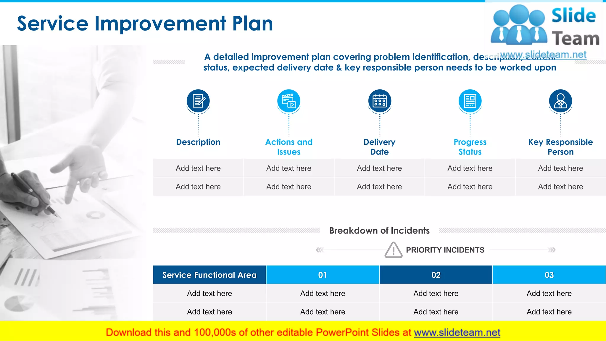 Service Improvement Plan
9
A detailed improvement plan covering problem identification, description, current
status, expected delivery date & key responsible person needs to be worked upon
Breakdown of Incidents
Service Functional Area 01 02 03
Add text here Add text here Add text here Add text here
Add text here Add text here Add text here Add text here
Description Actions and
Issues
Delivery
Date
Progress
Status
Key Responsible
Person
Add text here Add text here Add text here Add text here Add text here
Add text here Add text here Add text here Add text here Add text here
PRIORITY INCIDENTS
This slide is 100% editable. Adapt it to your needs and capture your audience's attention.
 