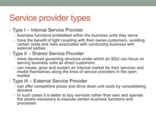 Service provider types
• Type I – Internal Service Provider
• business functions embedded within the business units they serve
• have the benefit of tight coupling with their owner-customers, avoiding
certain costs and risks associated with conducting business with
external parties
• Type II – Shared Service Provider
• more devolved governing structure under which an SSU can focus on
serving business units as direct customers
• can create, grow and sustain an internal market for their services and
model themselves along the lines of service providers in the open
market
• Type III – External Service Provider
• can offer competitive prices and drive down unit costs by consolidating
demand
• In such cases it is better to buy services rather than own and operate
the assets necessary to execute certain business functions and
processes
 