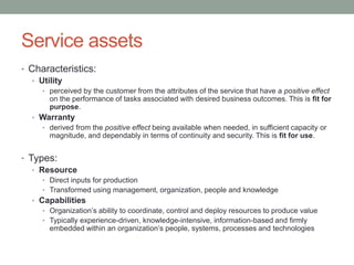 Service assets
• Characteristics:
• Utility
• perceived by the customer from the attributes of the service that have a positive effect
on the performance of tasks associated with desired business outcomes. This is fit for
purpose.
• Warranty
• derived from the positive effect being available when needed, in sufficient capacity or
magnitude, and dependably in terms of continuity and security. This is fit for use.
• Types:
• Resource
• Direct inputs for production
• Transformed using management, organization, people and knowledge
• Capabilities
• Organization’s ability to coordinate, control and deploy resources to produce value
• Typically experience-driven, knowledge-intensive, information-based and firmly
embedded within an organization’s people, systems, processes and technologies
 