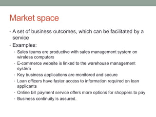 Market space
• A set of business outcomes, which can be facilitated by a
service
• Examples:
• Sales teams are productive with sales management system on
wireless computers
• E-commerce website is linked to the warehouse management
system
• Key business applications are monitored and secure
• Loan officers have faster access to information required on loan
applicants
• Online bill payment service offers more options for shoppers to pay
• Business continuity is assured.
 