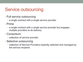 Service outsourcing
• Full service outsourcing
• a single contract with a single service provider
• Prime
• a single contract with a single service provider but engages
multiple providers to do delivery
• Consortium
• collection of service provider
• Selective outsourcing
• collection of Service Providers explicitly selected and managed by
the service recipient.
 