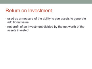 Return on Investment
• used as a measure of the ability to use assets to generate
additional value
• net profit of an investment divided by the net worth of the
assets invested
 