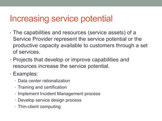 Increasing service potential
• The capabilities and resources (service assets) of a
Service Provider represent the service potential or the
productive capacity available to customers through a set
of services.
• Projects that develop or improve capabilities and
resources increase the service potential.
• Examples:
• Data center rationalization
• Training and certification
• Implement Incident Management process
• Develop service design process
• Thin-client computing
 