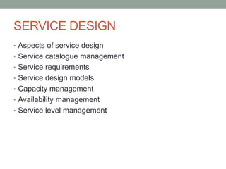 SERVICE DESIGN
• Aspects of service design
• Service catalogue management
• Service requirements
• Service design models
• Capacity management
• Availability management
• Service level management
 