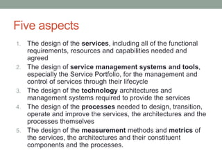Five aspects
1. The design of the services, including all of the functional
requirements, resources and capabilities needed and
agreed
2. The design of service management systems and tools,
especially the Service Portfolio, for the management and
control of services through their lifecycle
3. The design of the technology architectures and
management systems required to provide the services
4. The design of the processes needed to design, transition,
operate and improve the services, the architectures and the
processes themselves
5. The design of the measurement methods and metrics of
the services, the architectures and their constituent
components and the processes.
 