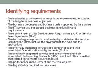 Identifying requirements
• The scalability of the service to meet future requirements, in support
of the long-term business objectives
• The business processes and business units supported by the service
• The IT service and the agreed business functionality and
requirements
• The service itself and its Service Level Requirement (SLR) or Service
Level Agreement (SLA)
• The technology components used to deploy and deliver the service,
including the infrastructure, the environment, the data and the
applications
• The internally supported services and components and their
associated Operational Level Agreements (OLAs)
• The externally supported services and components and their
associated Underpinning Contracts (UCs), which will often have their
own related agreements and/or schedules
• The performance measurement and metrics required
• The legislated or required security levels.
 