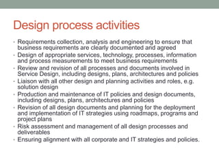 Design process activities
• Requirements collection, analysis and engineering to ensure that
business requirements are clearly documented and agreed
• Design of appropriate services, technology, processes, information
and process measurements to meet business requirements
• Review and revision of all processes and documents involved in
Service Design, including designs, plans, architectures and policies
• Liaison with all other design and planning activities and roles, e.g.
solution design
• Production and maintenance of IT policies and design documents,
including designs, plans, architectures and policies
• Revision of all design documents and planning for the deployment
and implementation of IT strategies using roadmaps, programs and
project plans
• Risk assessment and management of all design processes and
deliverables
• Ensuring alignment with all corporate and IT strategies and policies.
 