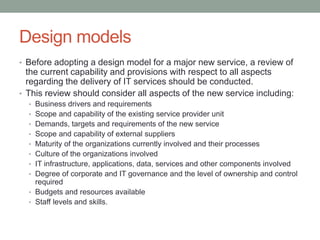 Design models
• Before adopting a design model for a major new service, a review of
the current capability and provisions with respect to all aspects
regarding the delivery of IT services should be conducted.
• This review should consider all aspects of the new service including:
• Business drivers and requirements
• Scope and capability of the existing service provider unit
• Demands, targets and requirements of the new service
• Scope and capability of external suppliers
• Maturity of the organizations currently involved and their processes
• Culture of the organizations involved
• IT infrastructure, applications, data, services and other components involved
• Degree of corporate and IT governance and the level of ownership and control
required
• Budgets and resources available
• Staff levels and skills.
 