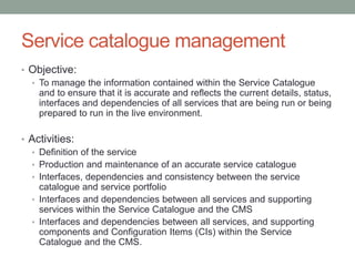 Service catalogue management
• Objective:
• To manage the information contained within the Service Catalogue
and to ensure that it is accurate and reflects the current details, status,
interfaces and dependencies of all services that are being run or being
prepared to run in the live environment.
• Activities:
• Definition of the service
• Production and maintenance of an accurate service catalogue
• Interfaces, dependencies and consistency between the service
catalogue and service portfolio
• Interfaces and dependencies between all services and supporting
services within the Service Catalogue and the CMS
• Interfaces and dependencies between all services, and supporting
components and Configuration Items (CIs) within the Service
Catalogue and the CMS.
 