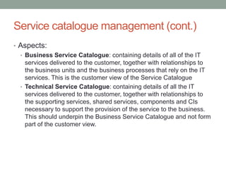 Service catalogue management (cont.)
• Aspects:
• Business Service Catalogue: containing details of all of the IT
services delivered to the customer, together with relationships to
the business units and the business processes that rely on the IT
services. This is the customer view of the Service Catalogue
• Technical Service Catalogue: containing details of all the IT
services delivered to the customer, together with relationships to
the supporting services, shared services, components and CIs
necessary to support the provision of the service to the business.
This should underpin the Business Service Catalogue and not form
part of the customer view.
 