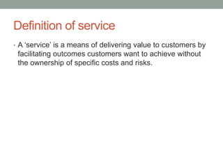 Definition of service
• A ‘service’ is a means of delivering value to customers by
facilitating outcomes customers want to achieve without
the ownership of specific costs and risks.
 