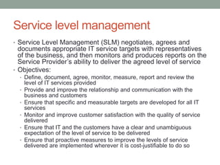 Service level management
• Service Level Management (SLM) negotiates, agrees and
documents appropriate IT service targets with representatives
of the business, and then monitors and produces reports on the
Service Provider’s ability to deliver the agreed level of service
• Objectives:
• Define, document, agree, monitor, measure, report and review the
level of IT services provided
• Provide and improve the relationship and communication with the
business and customers
• Ensure that specific and measurable targets are developed for all IT
services
• Monitor and improve customer satisfaction with the quality of service
delivered
• Ensure that IT and the customers have a clear and unambiguous
expectation of the level of service to be delivered
• Ensure that proactive measures to improve the levels of service
delivered are implemented wherever it is cost-justifiable to do so
 