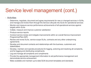 Service level management (cont.)
• Activities
• Determine, negotiate, document and agree requirements for new or changed services in SLRs,
and manage and review them through the Service Lifecycle into SLAs for operational services
• Monitor and measure service performance achievements of all operational services against
targets within SLAs
• Collate, measure and improve customer satisfaction
• Produce service reports
• Conduct service review and instigate improvements within an overall Service Improvement
Programme/Plan (SIP)
• Review and revise SLAs, service scope OLAs, contracts and any other underpinning
agreements
• Develop and document contacts and relationships with the business, customers and
stakeholders
• Develop, maintain and operate procedures for logging, actioning and resolving all complaints,
and for logging and distributing compliments
• Log and manage all complaints and compliments
• Provide the appropriate management information to aid performance management and
demonstrate service achievement
• Make available and maintain up-to-date SLM document templates and standards
 