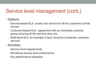 Service level management (cont.)
• Options:
• Service-based SLA: covers one service for all the customers of that
service
• Customer-based SLA : agreement with an individual customer
group covering all the services they use.
• Multi-level SLA: for example 3 layer structure (corporate, customer,
service)
• Activities:
• Service level requirements
• Monitoring service level performance
• Key performance indicators
 