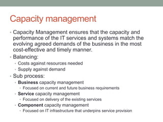 Capacity management
• Capacity Management ensures that the capacity and
performance of the IT services and systems match the
evolving agreed demands of the business in the most
cost-effective and timely manner.
• Balancing:
• Costs against resources needed
• Supply against demand
• Sub process:
• Business capacity management
• Focused on current and future business requirements
• Service capacity management
• Focused on delivery of the existing services
• Component capacity management
• Focused on IT infrastructure that underpins service provision
 