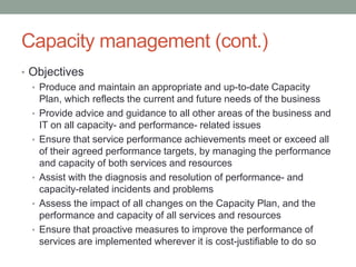 Capacity management (cont.)
• Objectives
• Produce and maintain an appropriate and up-to-date Capacity
Plan, which reflects the current and future needs of the business
• Provide advice and guidance to all other areas of the business and
IT on all capacity- and performance- related issues
• Ensure that service performance achievements meet or exceed all
of their agreed performance targets, by managing the performance
and capacity of both services and resources
• Assist with the diagnosis and resolution of performance- and
capacity-related incidents and problems
• Assess the impact of all changes on the Capacity Plan, and the
performance and capacity of all services and resources
• Ensure that proactive measures to improve the performance of
services are implemented wherever it is cost-justifiable to do so
 