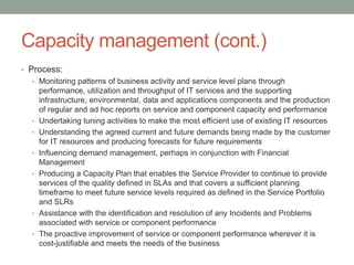 Capacity management (cont.)
• Process:
• Monitoring patterns of business activity and service level plans through
performance, utilization and throughput of IT services and the supporting
infrastructure, environmental, data and applications components and the production
of regular and ad hoc reports on service and component capacity and performance
• Undertaking tuning activities to make the most efficient use of existing IT resources
• Understanding the agreed current and future demands being made by the customer
for IT resources and producing forecasts for future requirements
• Influencing demand management, perhaps in conjunction with Financial
Management
• Producing a Capacity Plan that enables the Service Provider to continue to provide
services of the quality defined in SLAs and that covers a sufficient planning
timeframe to meet future service levels required as defined in the Service Portfolio
and SLRs
• Assistance with the identification and resolution of any Incidents and Problems
associated with service or component performance
• The proactive improvement of service or component performance wherever it is
cost-justifiable and meets the needs of the business
 