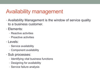 Availability management
• Availability Management is the window of service quality
to a business customer.
• Elements:
• Reactive activities
• Proactive activities
• Levels:
• Service availability
• Component availability
• Sub processes:
• Identifying vital business functions
• Designing for availability
• Service failure analysis
 