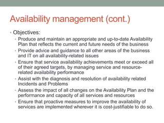 Availability management (cont.)
• Objectives:
• Produce and maintain an appropriate and up-to-date Availability
Plan that reflects the current and future needs of the business
• Provide advice and guidance to all other areas of the business
and IT on all availability-related issues
• Ensure that service availability achievements meet or exceed all
of their agreed targets, by managing service and resource-
related availability performance
• Assist with the diagnosis and resolution of availability related
Incidents and Problems
• Assess the impact of all changes on the Availability Plan and the
performance and capacity of all services and resources
• Ensure that proactive measures to improve the availability of
services are implemented wherever it is cost-justifiable to do so.
 