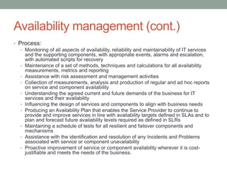 Availability management (cont.)
• Process:
• Monitoring of all aspects of availability, reliability and maintainability of IT services
and the supporting components, with appropriate events, alarms and escalation,
with automated scripts for recovery
• Maintenance of a set of methods, techniques and calculations for all availability
measurements, metrics and reporting
• Assistance with risk assessment and management activities
• Collection of measurements, analysis and production of regular and ad hoc reports
on service and component availability
• Understanding the agreed current and future demands of the business for IT
services and their availability
• Influencing the design of services and components to align with business needs
• Producing an Availability Plan that enables the Service Provider to continue to
provide and improve services in line with availability targets defined in SLAs and to
plan and forecast future availability levels required as defined in SLRs
• Maintaining a schedule of tests for all resilient and failover components and
mechanisms
• Assistance with the identification and resolution of any Incidents and Problems
associated with service or component unavailability
• Proactive improvement of service or component availability wherever it is cost-
justifiable and meets the needs of the business.
 