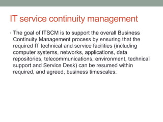 IT service continuity management
• The goal of ITSCM is to support the overall Business
Continuity Management process by ensuring that the
required IT technical and service facilities (including
computer systems, networks, applications, data
repositories, telecommunications, environment, technical
support and Service Desk) can be resumed within
required, and agreed, business timescales.
 