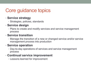 Core guidance topics
• Service strategy
• Strategies, policies, standards
• Service design
• Plans to create and modify services and service management
process
• Service transition
• Manage the transition of a new or changed service and/or service
management process into production
• Service operation
• Day-to-day operations of services and service management
process
• Continual service improvement
• Lessons learned for improvement
 