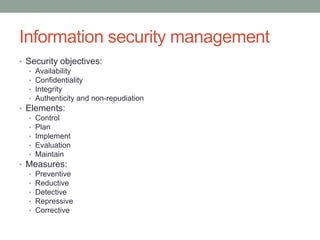 Information security management
• Security objectives:
• Availability
• Confidentiality
• Integrity
• Authenticity and non-repudiation
• Elements:
• Control
• Plan
• Implement
• Evaluation
• Maintain
• Measures:
• Preventive
• Reductive
• Detective
• Repressive
• Corrective
 