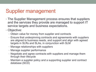 Supplier management
• The Supplier Management process ensures that suppliers
and the services they provide are managed to support IT
service targets and business expectations.
• Objective:
• Obtain value for money from supplier and contracts
• Ensure that underpinning contracts and agreements with suppliers
are aligned to business needs, and support and align with agreed
targets in SLRs and SLAs, in conjunction with SLM
• Manage relationships with suppliers
• Manage supplier performance
• Negotiate and agree contracts with suppliers and manage them
through their lifecycle
• Maintain a supplier policy and a supporting supplier and contract
database (SCD)
 